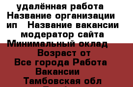 удалённая работа › Название организации ­ ип › Название вакансии ­ модератор сайта › Минимальный оклад ­ 39 500 › Возраст от ­ 18 - Все города Работа » Вакансии   . Тамбовская обл.,Тамбов г.